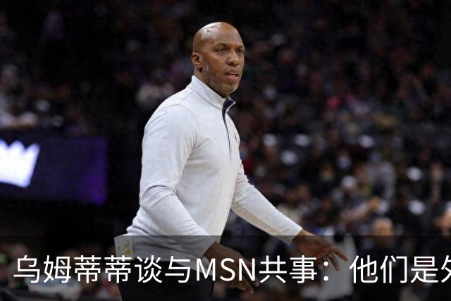 乌姆蒂蒂谈与MSN共事：他们是外星人，会让你变得更好