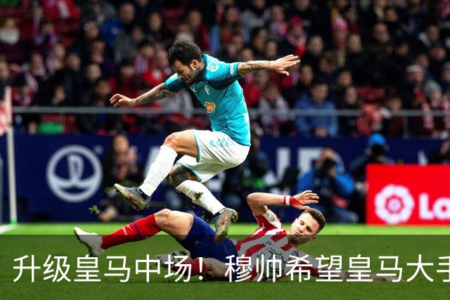 升级皇马中场！穆帅希望皇马大手笔签下27岁23球21传中场！利物浦应对之策为尽快续约