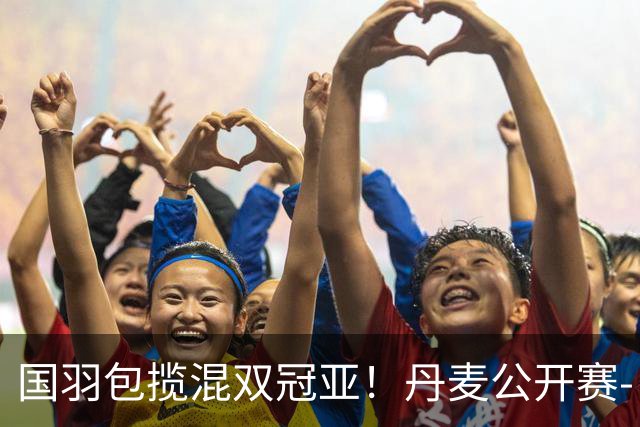 国羽包揽混双冠亚！丹麦公开赛-丫邦2-1逆转赢德比 与凤凰会师决赛
