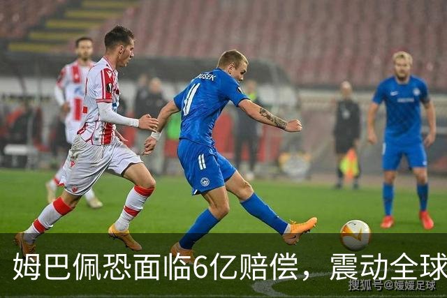 姆巴佩恐面临6亿赔偿，震动全球！