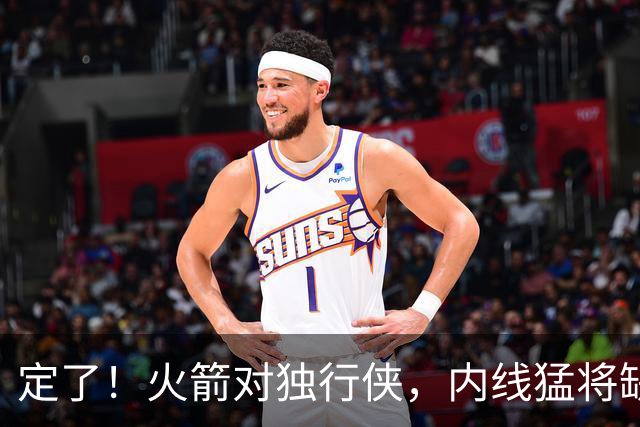 定了！火箭对独行侠，内线猛将缺阵！卡佩拉变第2中锋，边缘替补迎良机