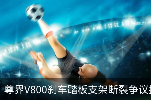 尊界V800刹车踏板支架断裂争议持续：懂车帝复测多车未断裂，三部门已介入联合调查