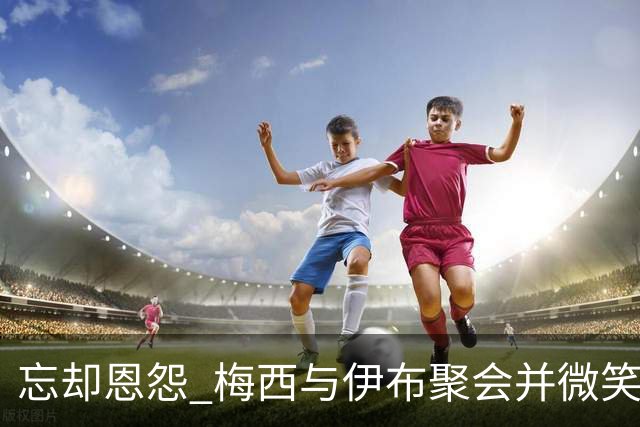 忘却恩怨 梅西与伊布聚会并微笑合影