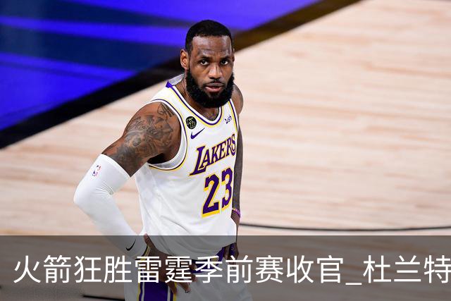 火箭狂胜雷霆季前赛收官 杜兰特隐身是刻意为之吗？